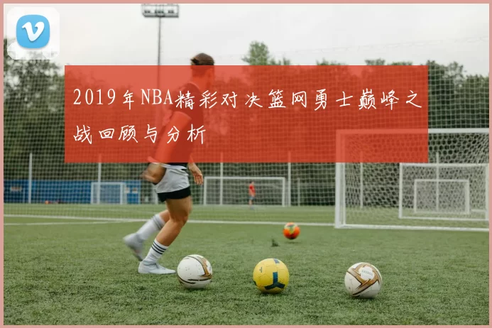 2019年NBA精彩对决篮网勇士巅峰之战回顾与分析