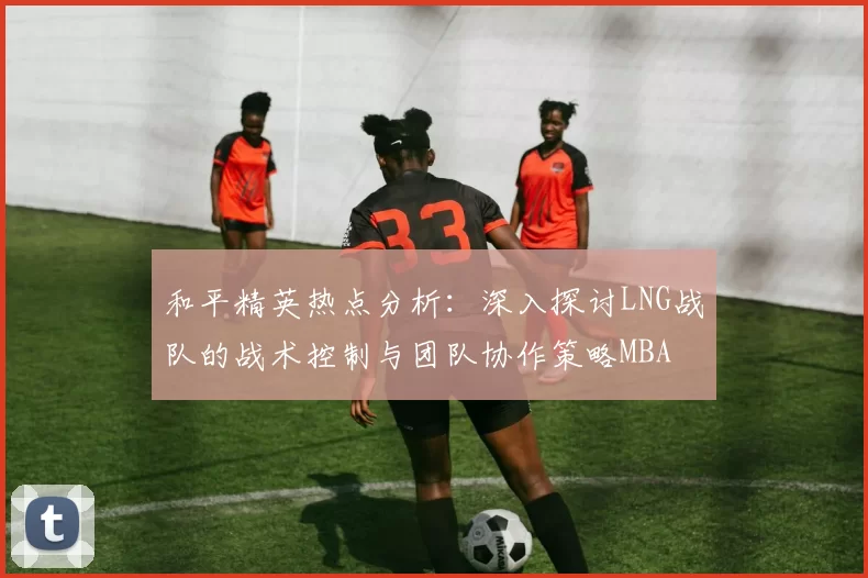 和平精英热点分析：深入探讨LNG战队的战术控制与团队协作策略MBA