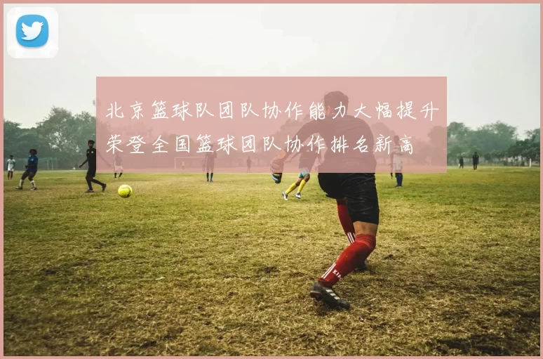 北京篮球队团队协作能力大幅提升荣登全国篮球团队协作排名新高