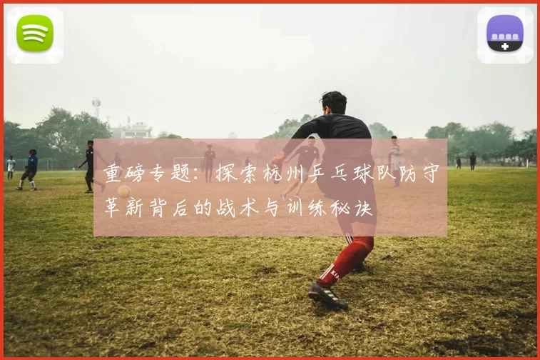 重磅专题：探索杭州乒乓球队防守革新背后的战术与训练秘诀