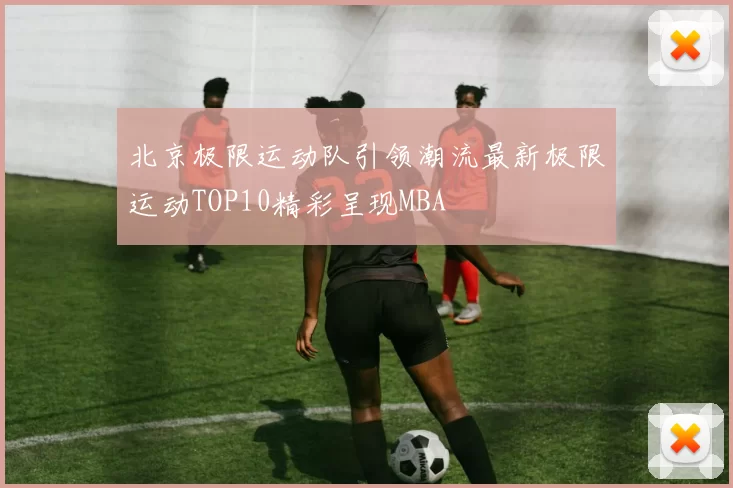 北京极限运动队引领潮流最新极限运动TOP10精彩呈现MBA