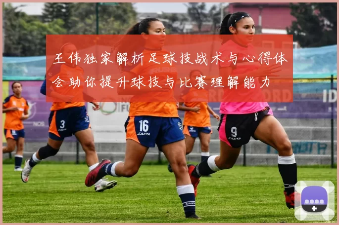 王伟独家解析足球技战术与心得体会助你提升球技与比赛理解能力
