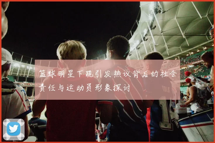 篮球明星下跪引发热议背后的社会责任与运动员形象探讨
